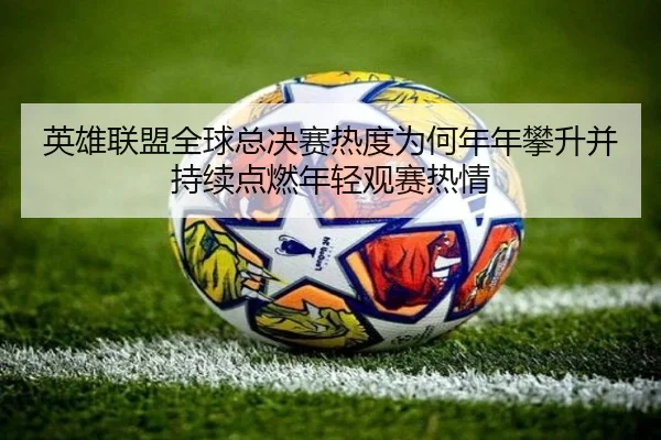 英雄联盟全球总决赛热度为何年年攀升并持续点燃年轻观赛热情 - MAIQIU