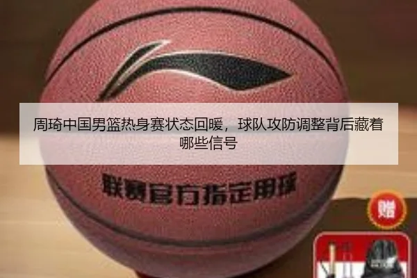 周琦中国男篮热身赛状态回暖，球队攻防调整背后藏着哪些信号 | MAIQIU